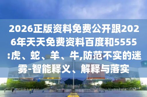 2026正版資料免費公開跟2026年天天免費資料百度和5555:虎、蛇、羊、牛,防范不實的迷霧-智能釋義、解釋與落實