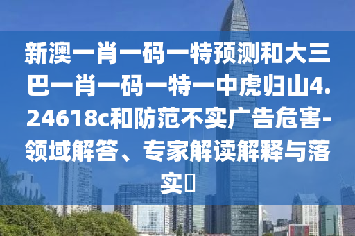 新澳一肖一碼一特預(yù)測(cè)和大三巴一肖一碼一特一中虎歸山4.24618c和防范不實(shí)廣告危害-領(lǐng)域解答、專(zhuān)家解讀解釋與落實(shí)?