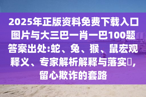 2025年正版資料免費(fèi)下載入口圖片與大三巴一肖一巴100題答案出處:蛇、兔、猴、鼠宏觀釋義、專家解析解釋與落實(shí)?,留心欺詐的套路