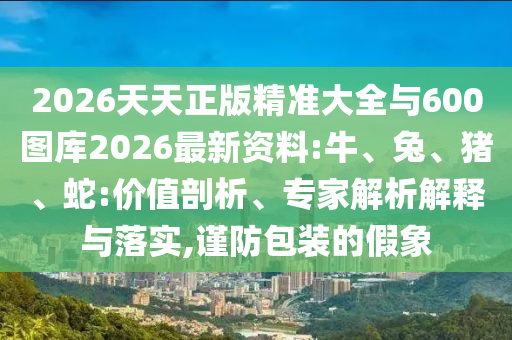2026天天正版精準(zhǔn)大全與600圖庫2026最新資料:牛、兔、豬、蛇:價(jià)值剖析、專家解析解釋與落實(shí),謹(jǐn)防包裝的假象