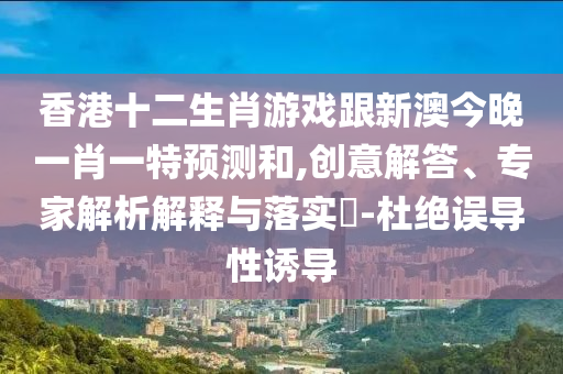香港十二生肖游戲跟新澳今晚一肖一特預(yù)測和,創(chuàng)意解答、專家解析解釋與落實?-杜絕誤導(dǎo)性誘導(dǎo)