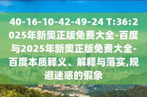 40-16-10-42-49-24 T:36:2025年新奧正版免費(fèi)大全-百度與2025年新奧正版免費(fèi)大全-百度本質(zhì)釋義、解釋與落實,規(guī)避迷惑的假象