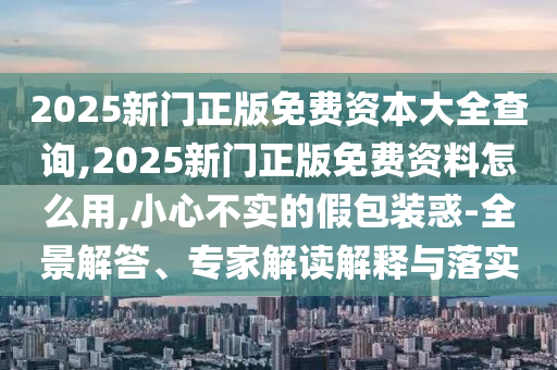 2025新門正版免費(fèi)資本大全查詢,2025新門正版免費(fèi)資料怎么用,小心不實(shí)的假包裝惑-全景解答、專家解讀解釋與落實(shí)