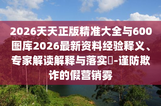 2026天天正版精準(zhǔn)大全與600圖庫2026最新資料經(jīng)驗(yàn)釋義、專家解讀解釋與落實(shí)?-謹(jǐn)防欺詐的假營銷霧
