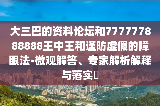 大三巴的資料論壇和777777888888王中王和謹(jǐn)防虛假的障眼法-微觀解答、專家解析解釋與落實(shí)?