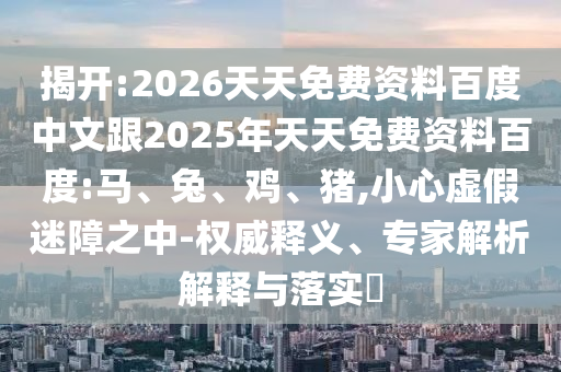 揭開(kāi):2026天天免費(fèi)資料百度中文跟2025年天天免費(fèi)資料百度:馬、兔、雞、豬,小心虛假迷障之中-權(quán)威釋義、專(zhuān)家解析解釋與落實(shí)?