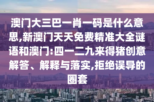 澳門大三巴一肖一碼是什么意思,新澳門天天免費(fèi)精準(zhǔn)大全謎語(yǔ)和澳門:四一二九來得豬創(chuàng)意解答、解釋與落實(shí),拒絕誤導(dǎo)的圈套