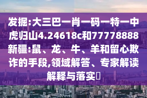 發(fā)掘:大三巴一肖一碼一特一中虎歸山4.24618c和77778888新疆:鼠、龍、牛、羊和留心欺詐的手段,領(lǐng)域解答、專家解讀解釋與落實?