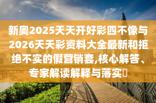 新奧2025天天開好彩四不像與2026天天彩資料大全最新和拒絕不實(shí)的假營銷套,核心解答、專家解讀解釋與落實(shí)?