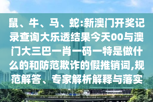 鼠、牛、馬、蛇:新澳門(mén)開(kāi)獎(jiǎng)記錄查詢(xún)大樂(lè)透結(jié)果今天00與澳門(mén)大三巴一肖一碼一特是做什么的和防范欺詐的假推銷(xiāo)詞,規(guī)范解答、專(zhuān)家解析解釋與落實(shí)