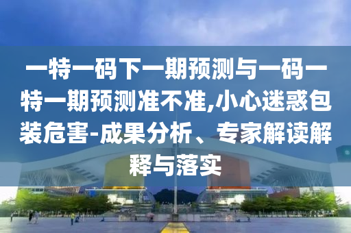 一特一碼下一期預測與一碼一特一期預測準不準,小心迷惑包裝危害-成果分析、專家解讀解釋與落實