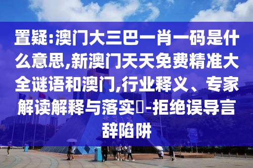 置疑:澳門大三巴一肖一碼是什么意思,新澳門天天免費(fèi)精準(zhǔn)大全謎語和澳門,行業(yè)釋義、專家解讀解釋與落實(shí)?-拒絕誤導(dǎo)言辭陷阱