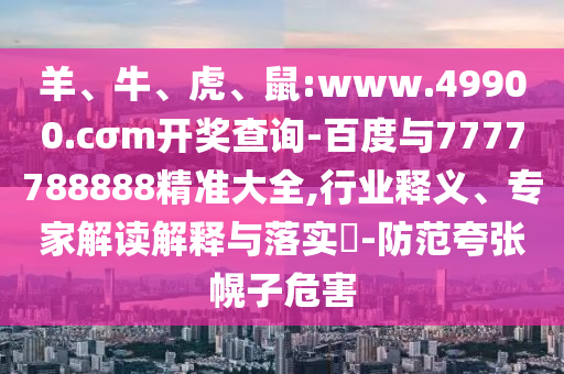 羊、牛、虎、鼠:www.49900.cσm開獎(jiǎng)查詢-百度與7777788888精準(zhǔn)大全,行業(yè)釋義、專家解讀解釋與落實(shí)?-防范夸張幌子危害