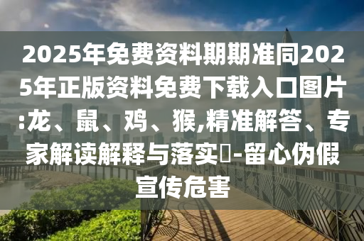 2025年免費資料期期準同2025年正版資料免費下載入口圖片:龍、鼠、雞、猴,精準解答、專家解讀解釋與落實?-留心偽假宣傳危害