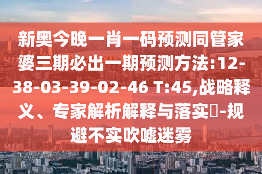 新奧今晚一肖一碼預(yù)測同管家婆三期必出一期預(yù)測方法:12-38-03-39-02-46 T:45,戰(zhàn)略釋義、專家解析解釋與落實?-規(guī)避不實吹噓迷霧
