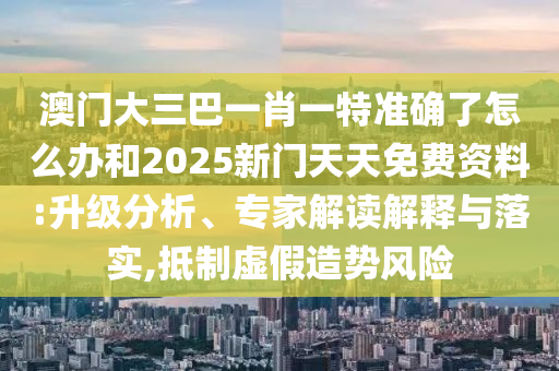 澳門大三巴一肖一特準(zhǔn)確了怎么辦和2025新門天天免費資料:升級分析、專家解讀解釋與落實,抵制虛假造勢風(fēng)險