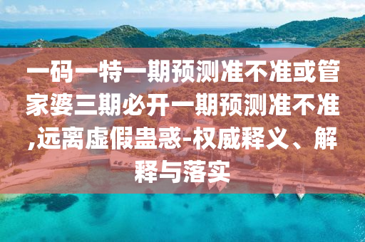 一碼一特一期預(yù)測準(zhǔn)不準(zhǔn)或管家婆三期必開一期預(yù)測準(zhǔn)不準(zhǔn),遠(yuǎn)離虛假蠱惑-權(quán)威釋義、解釋與落實