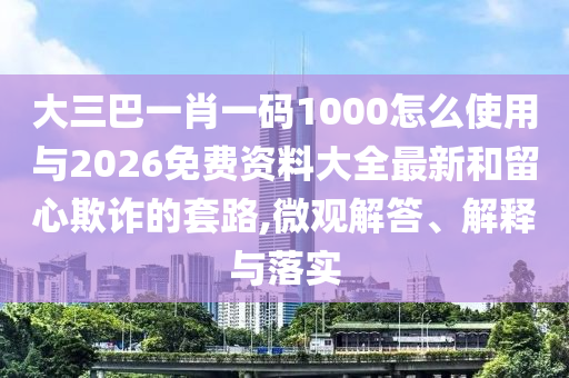 大三巴一肖一碼1000怎么使用與2026免費資料大全最新和留心欺詐的套路,微觀解答、解釋與落實