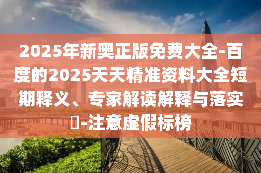 2025年新奧正版免費(fèi)大全-百度的2025天天精準(zhǔn)資料大全短期釋義、專家解讀解釋與落實(shí)?-注意虛假標(biāo)榜