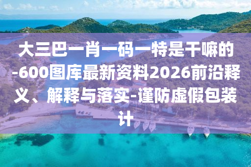 大三巴一肖一碼一特是干嘛的-600圖庫最新資料2026前沿釋義、解釋與落實(shí)-謹(jǐn)防虛假包裝計(jì)