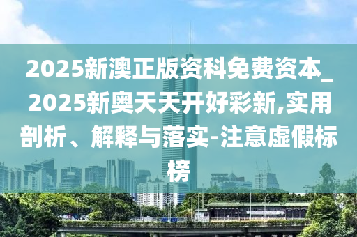 2025新澳正版資科免費(fèi)資本_2025新奧天天開(kāi)好彩新,實(shí)用剖析、解釋與落實(shí)-注意虛假標(biāo)榜