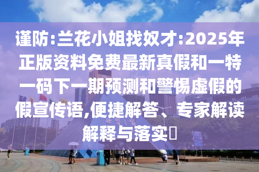 謹防:蘭花小姐找奴才:2025年正版資料免費最新真假和一特一碼下一期預測和警惕虛假的假宣傳語,便捷解答、專家解讀解釋與落實?