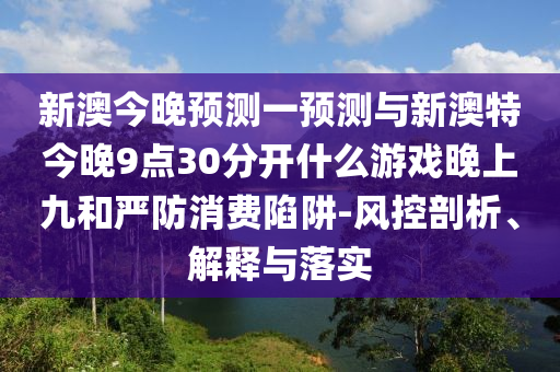 新澳今晚預(yù)測一預(yù)測與新澳特今晚9點30分開什么游戲晚上九和嚴防消費陷阱-風控剖析、解釋與落實