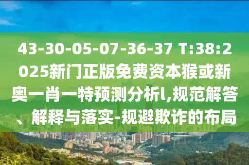 43-30-05-07-36-37 T:38:2025新門正版免費(fèi)資本猴或新奧一肖一特預(yù)測分析l,規(guī)范解答、解釋與落實(shí)-規(guī)避欺詐的布局