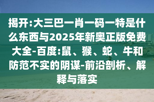 揭開:大三巴一肖一碼一特是什么東西與2025年新奧正版免費大全-百度:鼠、猴、蛇、牛和防范不實的陰謀-前沿剖析、解釋與落實