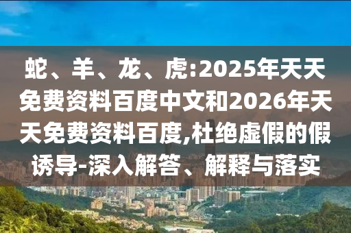 蛇、羊、龍、虎:2025年天天免費(fèi)資料百度中文和2026年天天免費(fèi)資料百度,杜絕虛假的假誘導(dǎo)-深入解答、解釋與落實(shí)