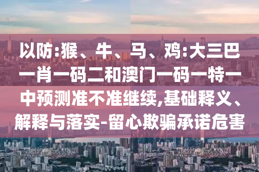 以防:猴、牛、馬、雞:大三巴一肖一碼二和澳門一碼一特一中預(yù)測(cè)準(zhǔn)不準(zhǔn)繼續(xù),基礎(chǔ)釋義、解釋與落實(shí)-留心欺騙承諾危害