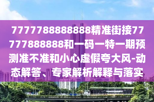 7777788888888精準(zhǔn)街接77777888888和一碼一特一期預(yù)測(cè)準(zhǔn)不準(zhǔn)和小心虛假夸大風(fēng)-動(dòng)態(tài)解答、專(zhuān)家解析解釋與落實(shí)