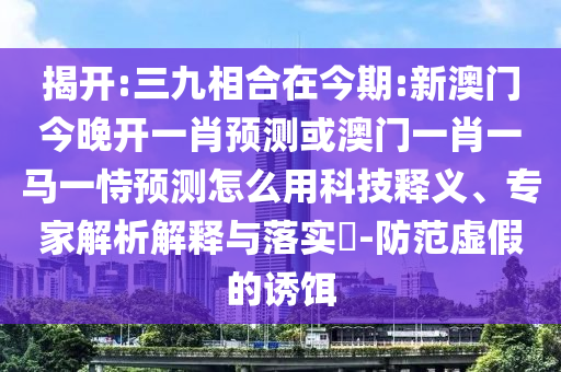 揭開:三九相合在今期:新澳門今晚開一肖預(yù)測或澳門一肖一馬一恃預(yù)測怎么用科技釋義、專家解析解釋與落實?-防范虛假的誘餌