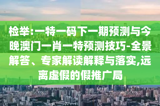 檢舉:一特一碼下一期預測與今晚澳門一肖一特預測技巧-全景解答、專家解讀解釋與落實,遠離虛假的假推廣局