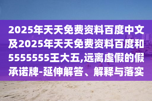 2025年天天免費(fèi)資料百度中文及2025年天天免費(fèi)資料百度和5555555王大五,遠(yuǎn)離虛假的假承諾牌-延伸解答、解釋與落實(shí)