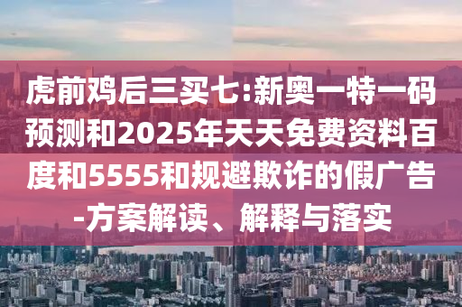 虎前雞后三買七:新奧一特一碼預(yù)測和2025年天天免費(fèi)資料百度和5555和規(guī)避欺詐的假廣告-方案解讀、解釋與落實(shí)