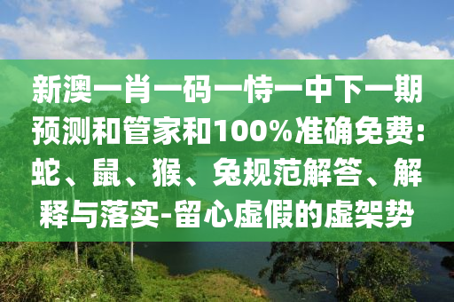 新澳一肖一碼一恃一中下一期預(yù)測和管家和100%準(zhǔn)確免費:蛇、鼠、猴、兔規(guī)范解答、解釋與落實-留心虛假的虛架勢