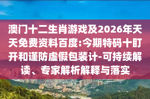 澳門(mén)十二生肖游戲及2026年天天免費(fèi)資料百度:今期特碼十盯開(kāi)和謹(jǐn)防虛假包裝計(jì)-可持續(xù)解讀、專(zhuān)家解析解釋與落實(shí)