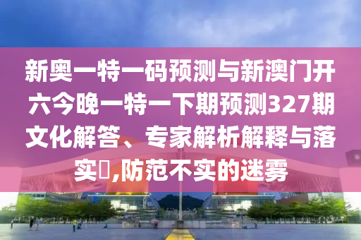 新奧一特一碼預(yù)測與新澳門開六今晚一特一下期預(yù)測327期文化解答、專家解析解釋與落實(shí)?,防范不實(shí)的迷霧