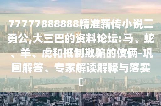 77777888888精準(zhǔn)新傳小說(shuō)二勇公,大三巴的資料論壇:馬、蛇、羊、虎和抵制欺騙的伎倆-鞏固解答、專家解讀解釋與落實(shí)?