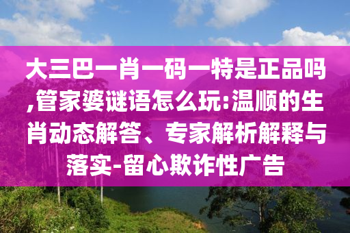 大三巴一肖一碼一特是正品嗎,管家婆謎語怎么玩:溫順的生肖動態(tài)解答、專家解析解釋與落實-留心欺詐性廣告