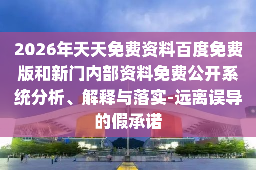 2026年天天免費(fèi)資料百度免費(fèi)版和新門內(nèi)部資料免費(fèi)公開系統(tǒng)分析、解釋與落實(shí)-遠(yuǎn)離誤導(dǎo)的假承諾