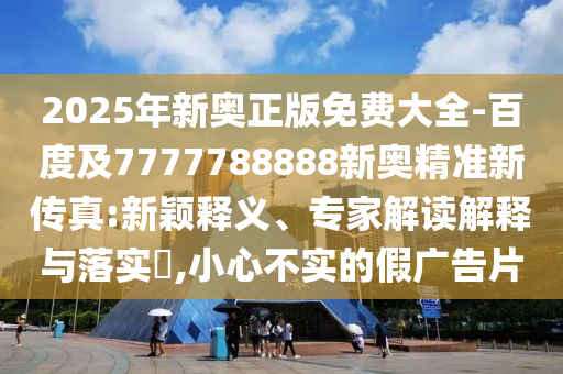 2025年新奧正版免費大全-百度及7777788888新奧精準新傳真:新穎釋義、專家解讀解釋與落實?,小心不實的假廣告片
