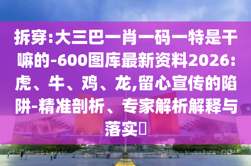 拆穿:大三巴一肖一碼一特是干嘛的-600圖庫最新資料2026:虎、牛、雞、龍,留心宣傳的陷阱-精準剖析、專家解析解釋與落實?