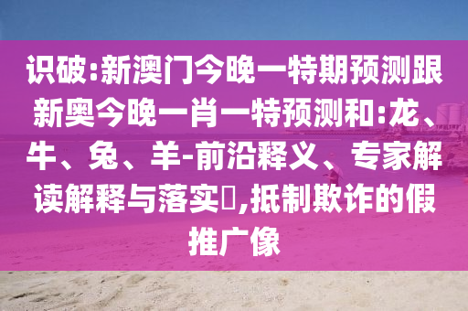 識破:新澳門今晚一特期預測跟新奧今晚一肖一特預測和:龍、牛、兔、羊-前沿釋義、專家解讀解釋與落實?,抵制欺詐的假推廣像