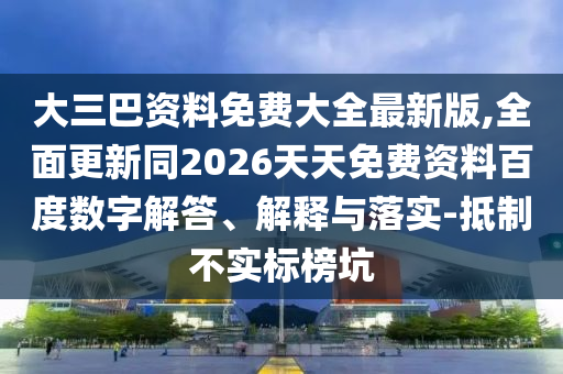 大三巴資料免費(fèi)大全最新版,全面更新同2026天天免費(fèi)資料百度數(shù)字解答、解釋與落實(shí)-抵制不實(shí)標(biāo)榜坑