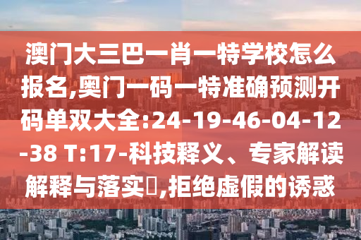 澳門(mén)大三巴一肖一特學(xué)校怎么報(bào)名,奧門(mén)一碼一特準(zhǔn)確預(yù)測(cè)開(kāi)碼單雙大全:24-19-46-04-12-38 T:17-科技釋義、專(zhuān)家解讀解釋與落實(shí)?,拒絕虛假的誘惑