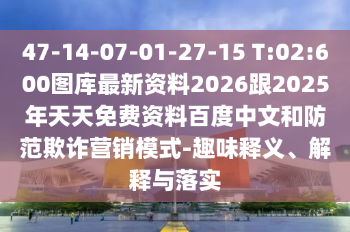 47-14-07-01-27-15 T:02:600圖庫最新資料2026跟2025年天天免費(fèi)資料百度中文和防范欺詐營銷模式-趣味釋義、解釋與落實(shí)