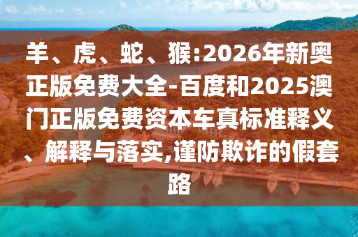 羊、虎、蛇、猴:2026年新奧正版免費大全-百度和2025澳門正版免費資本車真標準釋義、解釋與落實,謹防欺詐的假套路