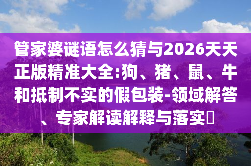 管家婆謎語怎么猜與2026天天正版精準(zhǔn)大全:狗、豬、鼠、牛和抵制不實(shí)的假包裝-領(lǐng)域解答、專家解讀解釋與落實(shí)?